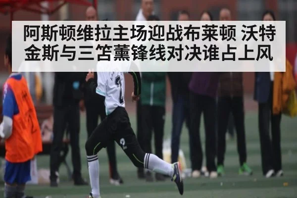 阿斯顿维拉主场迎战布莱顿 沃特金斯与三笘薰锋线对决谁占上风